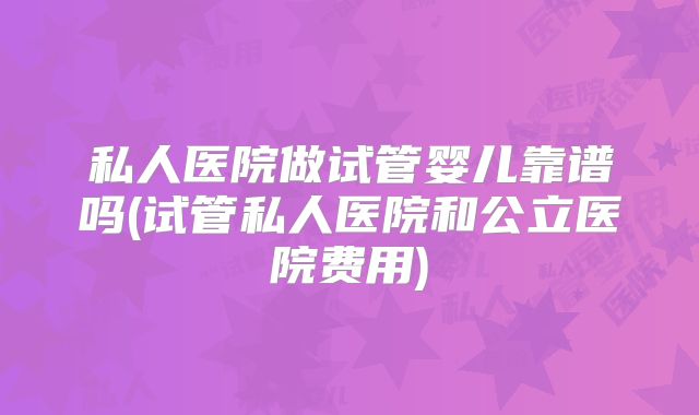 私人医院做试管婴儿靠谱吗(试管私人医院和公立医院费用)