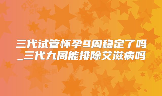 三代试管怀孕9周稳定了吗_三代九周能排除艾滋病吗