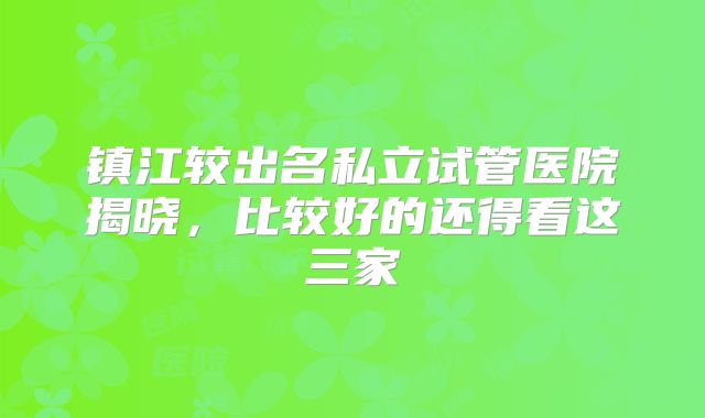 镇江较出名私立试管医院揭晓，比较好的还得看这三家