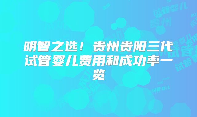 明智之选！贵州贵阳三代试管婴儿费用和成功率一览