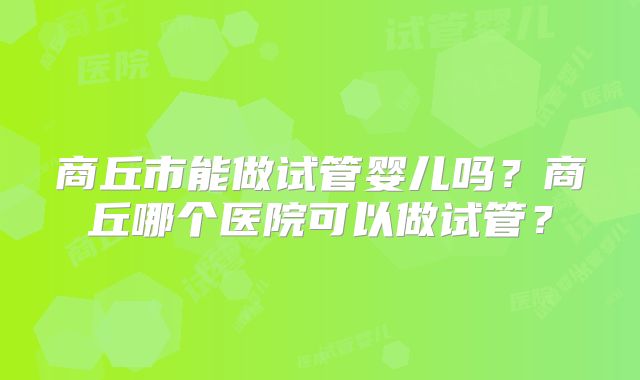 商丘市能做试管婴儿吗？商丘哪个医院可以做试管？