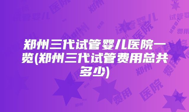 郑州三代试管婴儿医院一览(郑州三代试管费用总共多少)