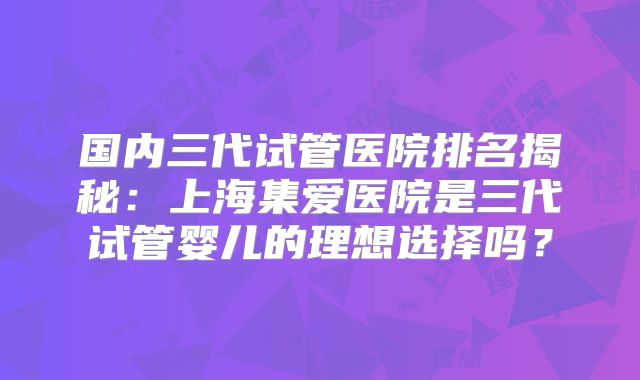 国内三代试管医院排名揭秘:上海集爱医院是三代试管婴儿的理想选择吗?