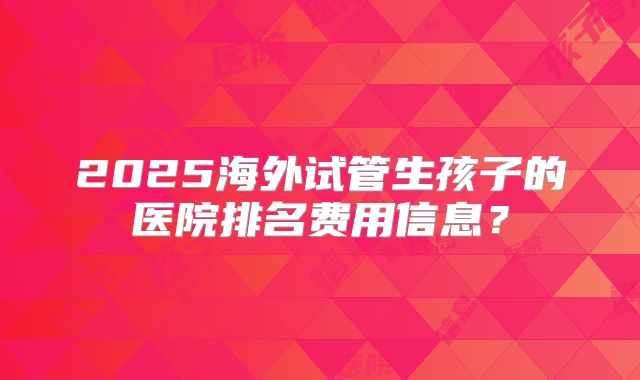 2025海外试管生孩子的医院排名费用信息？