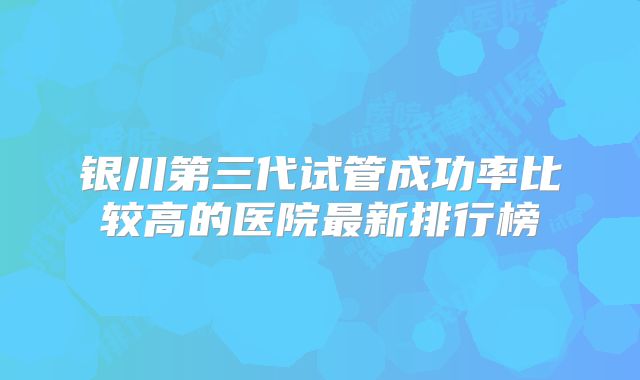 银川第三代试管成功率比较高的医院最新排行榜