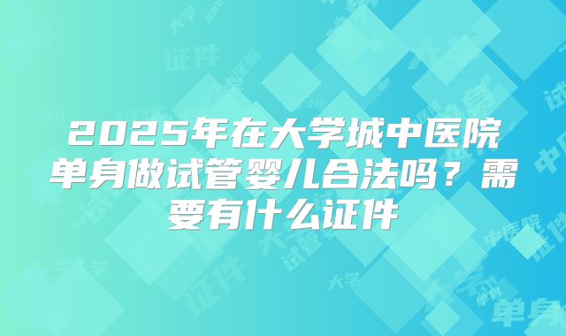 2025年在大学城中医院单身做试管婴儿合法吗？需要有什么证件