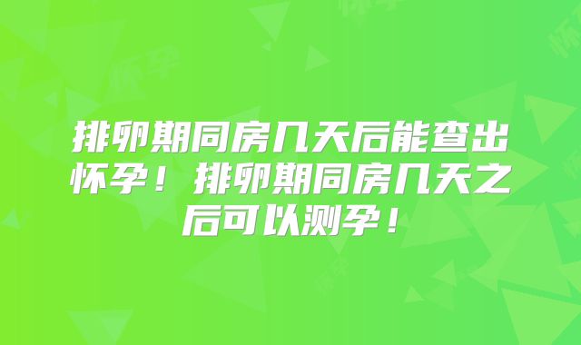 排卵期同房几天后能查出怀孕！排卵期同房几天之后可以测孕！