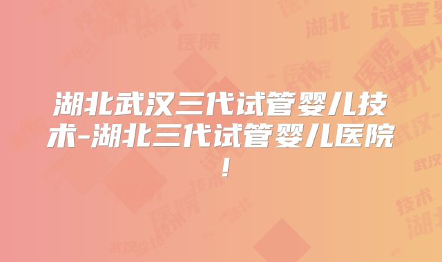湖北武汉三代试管婴儿技术-湖北三代试管婴儿医院！