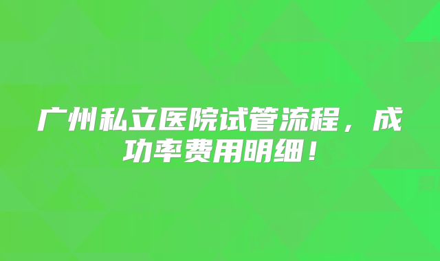 广州私立医院试管流程，成功率费用明细！