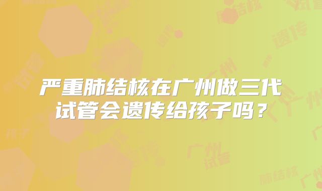严重肺结核在广州做三代试管会遗传给孩子吗？