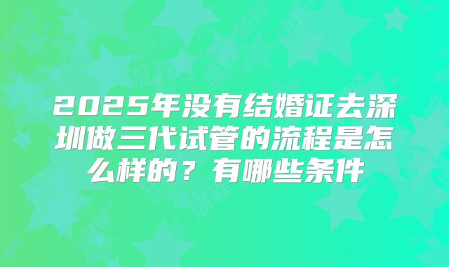 2025年没有结婚证去深圳做三代试管的流程是怎么样的?有哪些条件