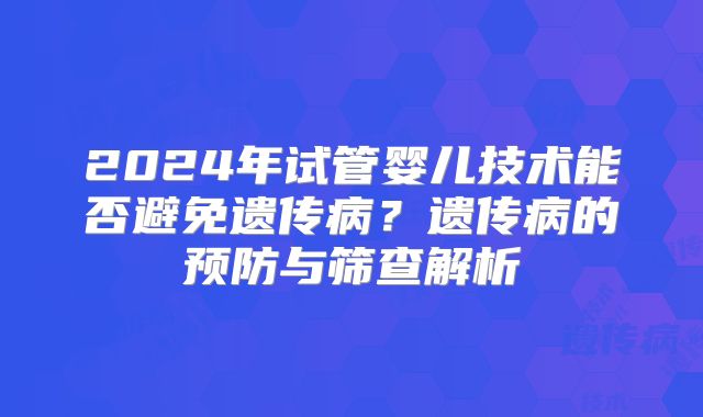 2024年试管婴儿技术能否避免遗传病？遗传病的预防与筛查解析