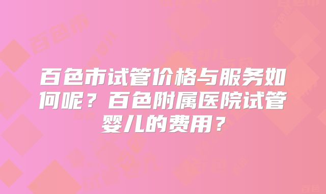 百色市试管价格与服务如何呢?百色附属医院试管婴儿的费用?