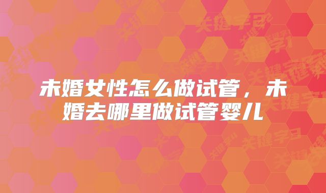 未婚女性怎么做试管，未婚去哪里做试管婴儿
