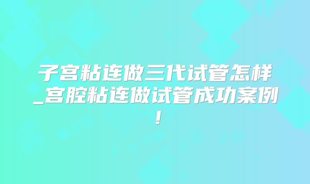 子宫粘连做三代试管怎样_宫腔粘连做试管成功案例！
