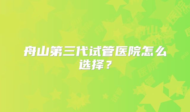 舟山第三代试管医院怎么选择？