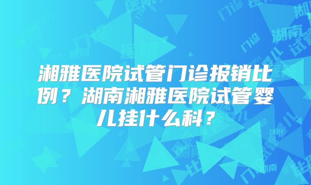 湘雅医院试管门诊报销比例?湖南湘雅医院试管婴儿挂什么科?