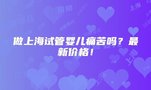 做上海试管婴儿痛苦吗?最新价格!