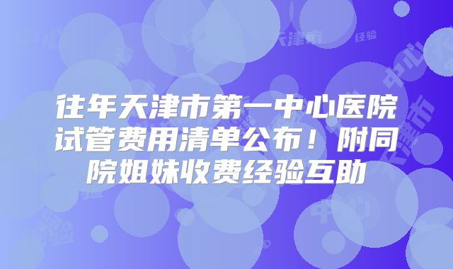 往年天津市第一中心医院试管费用清单公布！附同院姐妹收费经验互助