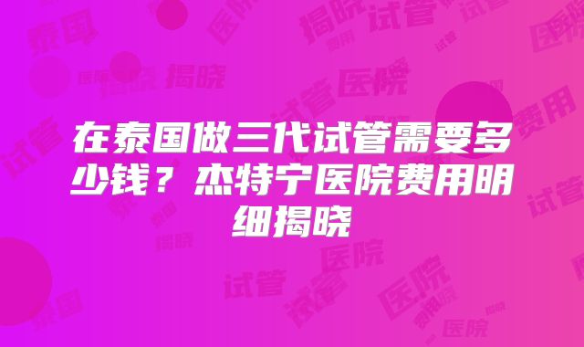 在泰国做三代试管需要多少钱?杰特宁医院费用明细揭晓