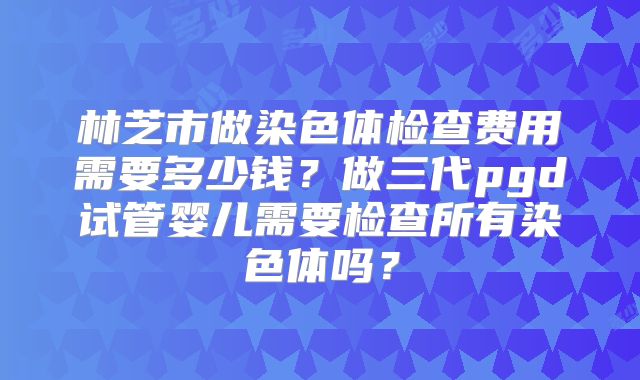 林芝市做染色体检查费用需要多少钱？做三代pgd试管婴儿需要检查所有染色体吗？