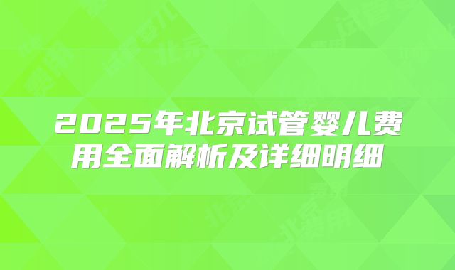 2025年北京试管婴儿费用全面解析及详细明细