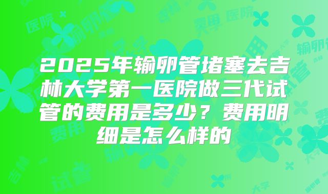 2025年输卵管堵塞去吉林大学第一医院做三代试管的费用是多少?费用明细是怎么样的