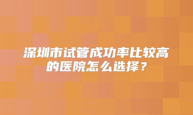 深圳市试管成功率比较高的医院怎么选择？