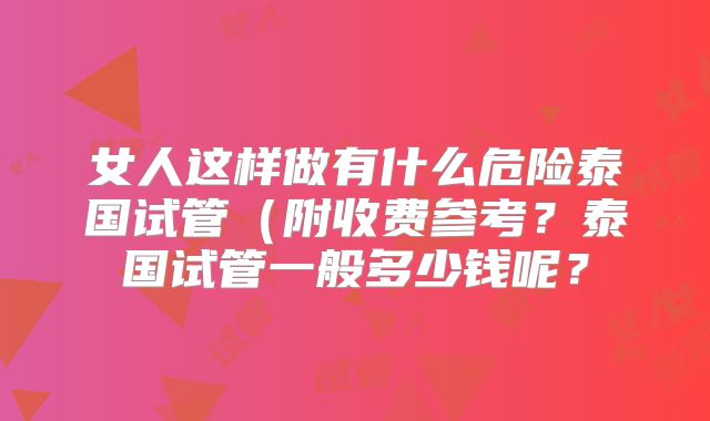 女人这样做有什么危险泰国试管(附收费参考?泰国试管一般多少钱呢?