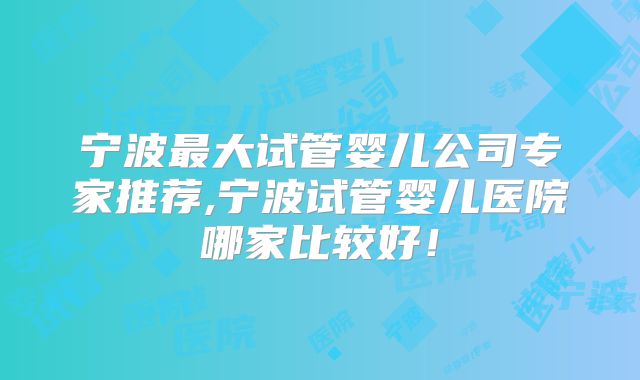 宁波最大试管婴儿公司专家推荐,宁波试管婴儿医院哪家比较好！