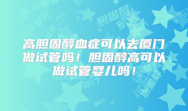 高胆固醇血症可以去厦门做试管吗！胆固醇高可以做试管婴儿吗！