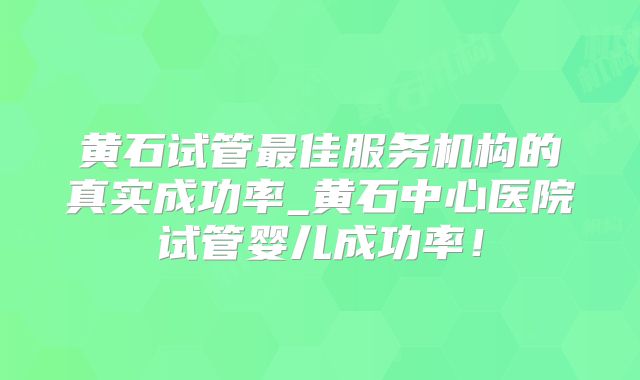 黄石试管最佳服务机构的真实成功率_黄石中心医院试管婴儿成功率!