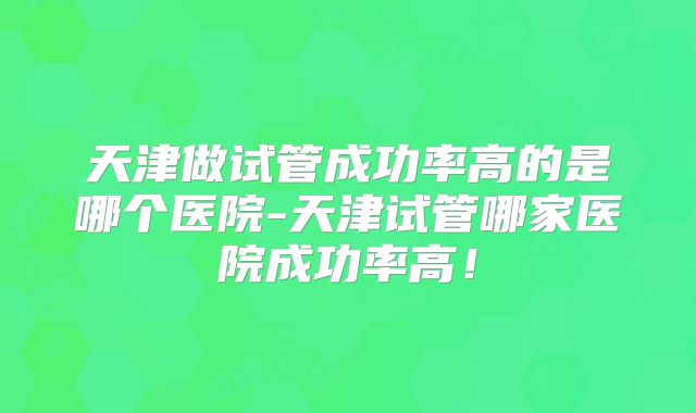 天津做试管成功率高的是哪个医院-天津试管哪家医院成功率高！
