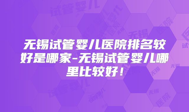 无锡试管婴儿医院排名较好是哪家-无锡试管婴儿哪里比较好！