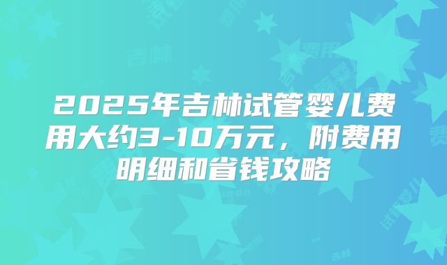 2025年吉林试管婴儿费用大约3-10万元,附费用明细和省钱攻略