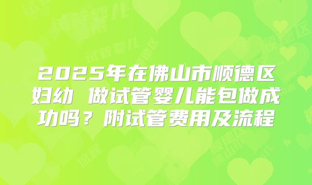 2025年在佛山市顺德区妇幼 做试管婴儿能包做成功吗？附试管费用及流程