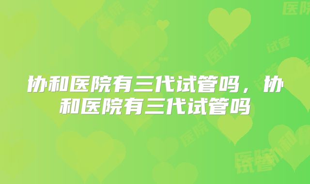 协和医院有三代试管吗，协和医院有三代试管吗