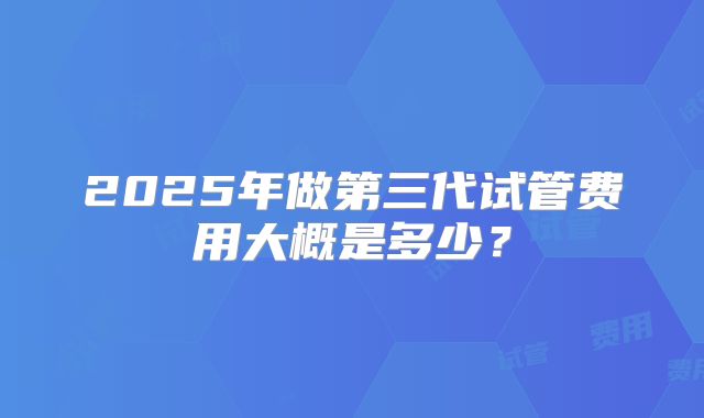 2025年做第三代试管费用大概是多少？