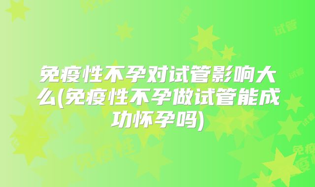 免疫性不孕对试管影响大么(免疫性不孕做试管能成功怀孕吗)
