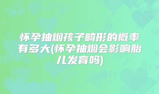 怀孕抽烟孩子畸形的概率有多大(怀孕抽烟会影响胎儿发育吗)