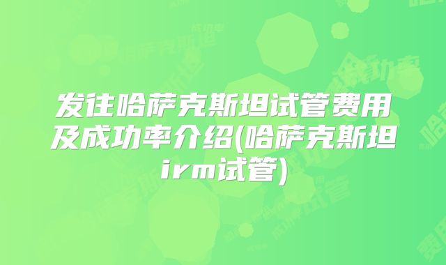发往哈萨克斯坦试管费用及成功率介绍(哈萨克斯坦irm试管)