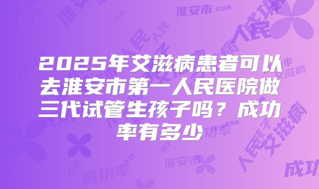 2025年艾滋病患者可以去淮安市第一人民医院做三代试管生孩子吗？成功率有多少