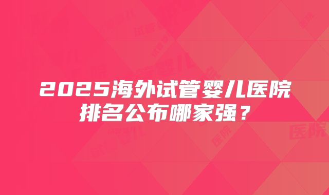 2025海外试管婴儿医院排名公布哪家强?