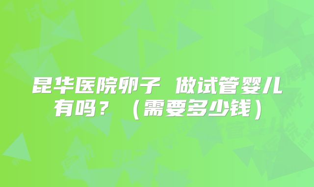 昆华医院卵子 做试管婴儿有吗？（需要多少钱）