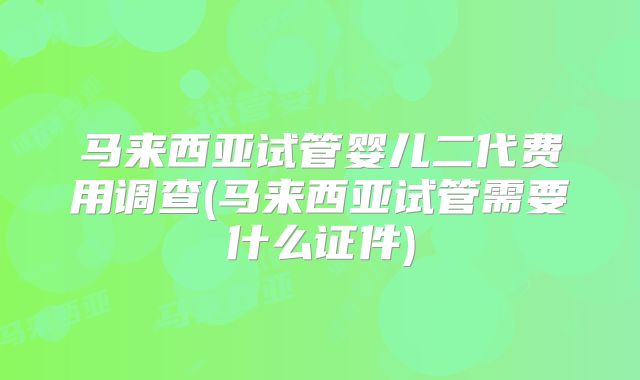 马来西亚试管婴儿二代费用调查(马来西亚试管需要什么证件)