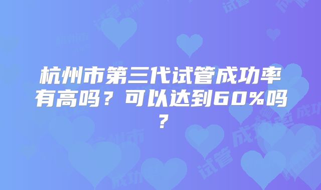 杭州市第三代试管成功率有高吗?可以达到60%吗?