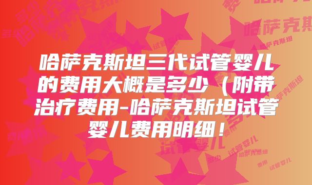 哈萨克斯坦三代试管婴儿的费用大概是多少(附带治疗费用-哈萨克斯坦试管婴儿费用明细!