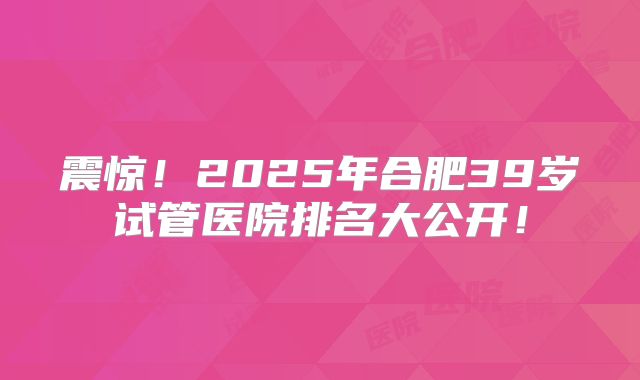震惊！2025年合肥39岁试管医院排名大公开！