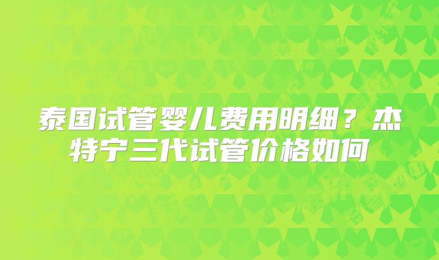 泰国试管婴儿费用明细？杰特宁三代试管价格如何