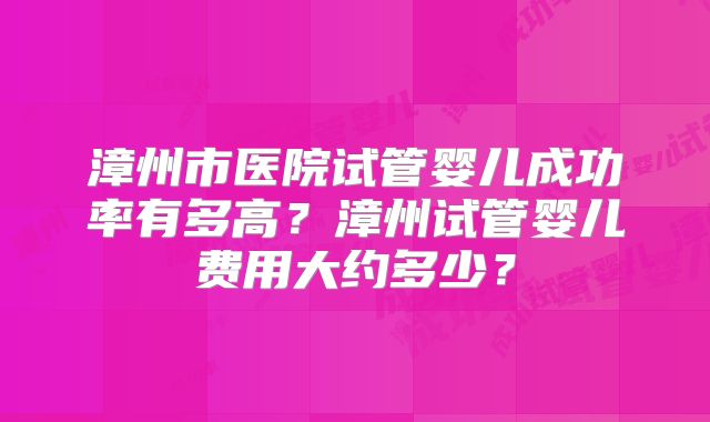漳州市医院试管婴儿成功率有多高？漳州试管婴儿费用大约多少？